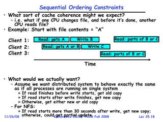 Lec 25.18
11/26/08 Kubiatowicz CS162 ©UCB Fall 2008
• What sort of cache coherence might we expect?
– i.e. what if one CPU changes file, and before it’s done, another
CPU reads file?
• Example: Start with file contents = “A”
• What would we actually want?
– Assume we want distributed system to behave exactly the same
as if all processes are running on single system
» If read finishes before write starts, get old copy
» If read starts after write finishes, get new copy
» Otherwise, get either new or old copy
– For NFS:
» If read starts more than 30 seconds after write, get new copy;
otherwise, could get partial update
Sequential Ordering Constraints
Read: gets A
Read: gets A or B
Write B
Write C
Read: parts of B or C
Client 1:
Client 2:
Client 3: Read: parts of B or C
Time
 