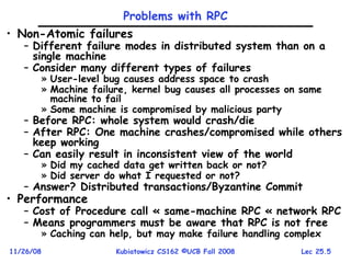 Lec 25.5
11/26/08 Kubiatowicz CS162 ©UCB Fall 2008
Problems with RPC
• Non-Atomic failures
– Different failure modes in distributed system than on a
single machine
– Consider many different types of failures
» User-level bug causes address space to crash
» Machine failure, kernel bug causes all processes on same
machine to fail
» Some machine is compromised by malicious party
– Before RPC: whole system would crash/die
– After RPC: One machine crashes/compromised while others
keep working
– Can easily result in inconsistent view of the world
» Did my cached data get written back or not?
» Did server do what I requested or not?
– Answer? Distributed transactions/Byzantine Commit
• Performance
– Cost of Procedure call « same-machine RPC « network RPC
– Means programmers must be aware that RPC is not free
» Caching can help, but may make failure handling complex
 