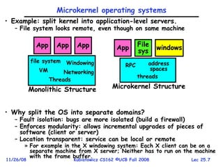 Lec 25.7
11/26/08 Kubiatowicz CS162 ©UCB Fall 2008
Microkernel operating systems
• Example: split kernel into application-level servers.
– File system looks remote, even though on same machine
• Why split the OS into separate domains?
– Fault isolation: bugs are more isolated (build a firewall)
– Enforces modularity: allows incremental upgrades of pieces of
software (client or server)
– Location transparent: service can be local or remote
» For example in the X windowing system: Each X client can be on a
separate machine from X server; Neither has to run on the machine
with the frame buffer.
App App
file system Windowing
Networking
VM
Threads
App
Monolithic Structure
App File
sys windows
RPC address
spaces
threads
Microkernel Structure
 