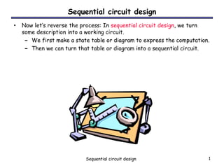 Sequential circuit design 1
Sequential circuit design
• Now let’s reverse the process: In sequential circuit design, we turn
some description into a working circuit.
– We first make a state table or diagram to express the computation.
– Then we can turn that table or diagram into a sequential circuit.
 