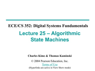 Charles Kime & Thomas Kaminski
© 2004 Pearson Education, Inc.
Terms of Use
(Hyperlinks are active in View Show mode)
ECE/CS 352: Digital Systems Fundamentals
Lecture 25 – Algorithmic
State Machines
 