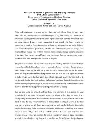 Soft Skills for Business Negotiations and Marketing Strategies
Prof. Uttam Kumar Banerjee
Department of Architecture and Regional Planning
Indian Institute of Technology, Kharagpur
Lecture – 26
Communications: Verbal and Non – Verbal (Contd.)
After look, next comes is a nose see here have you noticed one thing the way I have
listed this I am coming from top to the bottom part of my face, one by one, you know to
understand this to get the idea of the actual expression which happens because of these
so many changes I have a small suggestion it may sound very funny to you my
suggestion is stand in front of the mirror without any witness then you make different
kind of facial expression yourselves, different kind of hairstyles yourself, change your
forehead lines, change your eyebrow positions by movement, change your eye conditions
or the looks then you see yourself every time everything that you are practicing you try
you know who does it the persons who acts in the play
The person who acts in the movies because they are enacting different roles for different
roles different kind of facial expression is required, what they do is they have a rehearsal
room that rehearsal maybe with the groups are there that rehearsal maybe for himself
alone and they try different kind of expressions over and over and over again and then try
to judge which one is the best expression which expressed exactly the role that he is
playing and then he fixes on it and then he keeps on practicing that and then going to the
studio floor or going to the stage he just does that it makes exactly the kind of expression
that was desirable for that particular at that particular time of acting.
You are also going for acting I said therefore, your interview it is an acting, for your
negotiation it is an acting, for meeting somebody it is an acting, does not mean it is a
faking acting means action that is desirable most desirable at that point of time at that
point of time the way you are supposed to manifest that is acting. So, now, in the nose
next part is a nose see all these configurations you will hardly find other than twins
hardly find the same facial profiles or same nose profiles and everything is in another
person in the world god has such a wonderful creation that he never made the same
profile a second copy, even amongst the twins if you see very much in detail close detail
you will be very finely seeing there will be a difference fine difference, but just because
 
