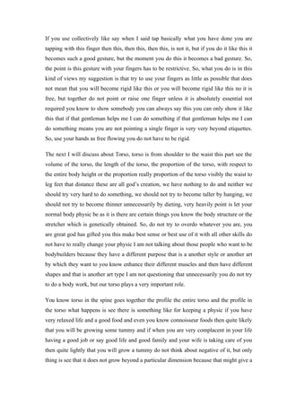 If you use collectively like say when I said tap basically what you have done you are
tapping with this finger then this, then this, then this, is not it, but if you do it like this it
becomes such a good gesture, but the moment you do this it becomes a bad gesture. So,
the point is this gesture with your fingers has to be restrictive. So, what you do is in this
kind of views my suggestion is that try to use your fingers as little as possible that does
not mean that you will become rigid like this or you will become rigid like this no it is
free, but together do not point or raise one finger unless it is absolutely essential not
required you know to show somebody you can always say this you can only show it like
this that if that gentleman helps me I can do something if that gentleman helps me I can
do something means you are not pointing a single finger is very very beyond etiquettes.
So, use your hands as free flowing you do not have to be rigid.
The next I will discuss about Torso, torso is from shoulder to the waist this part see the
volume of the torso, the length of the torso, the proportion of the torso, with respect to
the entire body height or the proportion really proportion of the torso visibly the waist to
leg feet that distance these are all god’s creation, we have nothing to do and neither we
should try very hard to do something, we should not try to become taller by hanging, we
should not try to become thinner unnecessarily by dieting, very heavily point is let your
normal body physic be as it is there are certain things you know the body structure or the
stretcher which is genetically obtained. So, do not try to overdo whatever you are, you
are great god has gifted you this make best sense or best use of it with all other skills do
not have to really change your physic I am not talking about those people who want to be
bodybuilders because they have a different purpose that is a another style or another art
by which they want to you know enhance their different muscles and then have different
shapes and that is another art type I am not questioning that unnecessarily you do not try
to do a body work, but our torso plays a very important role.
You know torso in the spine goes together the profile the entire torso and the profile in
the torso what happens is see there is something like for keeping a physic if you have
very relaxed life and a good food and even you know connoisseur foods then quite likely
that you will be growing some tummy and if when you are very complacent in your life
having a good job or say good life and good family and your wife is taking care of you
then quite lightly that you will grow a tummy do not think about negative of it, but only
thing is see that it does not grow beyond a particular dimension because that might give a
 