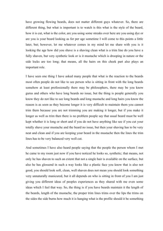 have growing flowing beards, does not matter different guys whatever. So, there are
different thing, but what is important is to watch is this what is the style of the beard,
how it is cut, what is the color, are you using some streaks over here are you using dye or
are you is your beard looking as for per age sometime I will come to this points a little
later, but; however, let me whatever comes in my mind let me share with you is it
looking the age how did you shave is a shaving clean what is a trim line do you have a
fully shaven, but very synthetic look or is it mustache which is drooping in nature or the
side locks are too long; that means, all the hairs on this cheek part also plays an
important role.
I have seen one thing I have asked many people that what is the reaction to the beards
most often people do not like to see person who is sitting in front with the long beards
somehow at least professionally there may be philosophers, there may be you know
gurus and others who have long beards no issue, but the thing is people generally you
know they do not like to see long beards and long mustache and long hairs you know the
reason is as soon as they become longer it is very difficult to maintain them you cannot
trim them because you are not trimming you are making it longer, but if you make it
longer as well as trim then there is no problem people say that usual beard must be well
kept whether it is long or short and if you do not have anything like see if you cut your
totally shave your mustache and the beard no issue, but then your shaving has to be very
neat and clean and if you are keeping your beard in the mustache then the lines the trim
lines has to be very balanced very well cut.
And sometimes I have also heard people saying that the people the person whom I met
he came to my room just now if you have noticed he looks so, synthetic; that means, not
only he has shaven to such an extent that not a single hair is available on the surface, but
also he has glossend in such a way looks like a plastic face you know that is also not
good, you should look soft, clean, well shaven does not mean you should look something
very unnaturally manicured, but it all depends on who is sitting in front of you I am just
giving you different ideas of peoples experiences as they shared with me even some
ideas which I feel that way. So, the thing is if you have beards maintain it the length of
the beards, length of the mustache, the proper trim lines trims over the lips the trims on
the sides the side burns how much it is hanging what is the profile should it be something
 