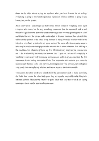down to the table almost trying to recollect what you have learned in his college
everything is going to be overall experience expression oriented and that is going to you
know give you the grades.
As an interviewer I can always see that when a person comes in everybody needs a job
everyone who enters, but the way somebody enters and then the moment I look at and
that smile I get from that particular candidate the eyes that becomes glowing and in a soft
and dilated the way the person picks up the chair or draws a chair and then sits and then
waits for the question to be asked every moment is being recorded by everybody in the
interview everybody watches forget about such of the such selection covering experts
who may be busy with some paper works because that is more important than looking at
the candidate, but otherwise if there are 8 to 12 interviewers interviewing you and you
are 1. So, it is basically an interaction between 1 to 12 you are 1 we are 12 everybody is
watching you are everybody is making an impression and it is always said that the first
impression is the lasting impression if the first impression the moment you enter the
room is such that you looks very nervous, first impression very nervous, very unkept or
very gaudy that starts playing whether positive or negative let the time decide.
Then comes the other see I have talked about the appearance which is facial especially
the facial then comes the other body parts they are equally responsible only thing is in
different context what are the other body parts other than your face when I am saying
appearance there may be an overall appearance.
 