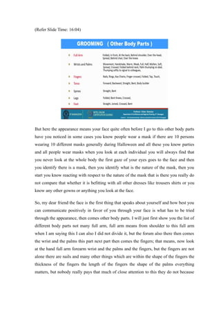 (Refer Slide Time: 16:04)
But here the appearance means your face quite often before I go to this other body parts
have you noticed in some cases you know people wear a mask if there are 10 persons
wearing 10 different masks generally during Halloween and all these you know parties
and all people wear masks when you look at each individual you will always find that
you never look at the whole body the first gaze of your eyes goes to the face and then
you identify there is a mask, then you identify what is the nature of the mask, then you
start you know reacting with respect to the nature of the mask that is there you really do
not compare that whether it is befitting with all other dresses like trousers shirts or you
know any other gowns or anything you look at the face.
So, my dear friend the face is the first thing that speaks about yourself and how best you
can communicate positively in favor of you through your face is what has to be tried
through the appearance, then comes other body parts. I will just first show you the list of
different body parts not many full arm, full arm means from shoulder to this full arm
when I am saying this I can also I did not divide it, but the forum also there then comes
the wrist and the palms this part next part then comes the fingers; that means, now look
at the hand full arm forearm wrist and the palms and the fingers, but the fingers are not
alone there are nails and many other things which are within the shape of the fingers the
thickness of the fingers the length of the fingers the shape of the palms everything
matters, but nobody really pays that much of close attention to this they do not because
 