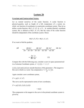 NPTEL – Physics – Mathematical Physics - 1
Lecture 26
Covariant and Contravariant Vectors
Let us remind ourselves of the scalar function. A scalar function is
physical quantity, such as height of a hill, temperature of a system etc.
which are function of coordinates in a particular coordinate system. Thus let us
define a scalar function 𝛷(𝑥1, 𝑥2, 𝑥3) in a 𝑉3 . In another (barred) coordinate
system, this is defined as 𝛷(𝑥̅1, 𝑥̅2, 𝑥̅3). But the value of the scalar function
should be independent of the coordinate system. Hence
𝛷(𝑥̅1, 𝑥̅2, 𝑥̅3) = 𝛷(𝑥1, 𝑥2, 𝑥3)
If we want to find the gradient,
𝜕𝛷̅ 𝜕𝛷 𝜕𝑥1 𝜕𝛷 𝜕𝑥2 𝜕𝛷 𝜕𝑥3 𝜕𝛷 𝜕𝑥𝑗
𝜕𝑥̅𝑖 =
𝜕𝑥1 𝜕𝑥̅𝑖 +
𝜕𝑥2 𝜕𝑥̅𝑖 +
𝜕𝑥3 𝜕𝑥̅𝑖 =
𝜕𝑥𝑗 𝜕𝑥̅𝑖
=
𝜕𝑥𝑗 𝜕
𝛷
𝜕𝑥̅𝑖 𝜕𝑥𝑗
(1)
Compare this with the following case, consider a curve in space parameterized
in a Cartesian Coordinate system, 𝑥𝑖 = 𝑓𝑖 (𝑡), i = 1, 2, 3
𝑓1(𝑡), 𝑓2(𝑡) and 𝑓3(𝑡) are smooth functions of the parameter t. The tangent to
𝑖
this curve which is a vector has components 𝑥𝑖 = 𝑑𝑥
= 𝑓 ′
(𝑡).
Page 7 of 20
Joint initiative of IITs and IISc – Funded by MHRD
𝑑𝑡 𝑖
Again consider a new coordinate system,
𝑥̅𝑖 = 𝑔𝑖(𝑥1, 𝑥2, 𝑥3)
The curve can be represented in terms of new coordinates,
𝑥̅𝑖 = 𝑔𝑖(𝑓1(𝑡), 𝑓2(𝑡), 𝑓3(𝑡))
= ℎ𝑖(𝑡)
The components to the tangent to the curve in the primed coordinate system is
given by,
 