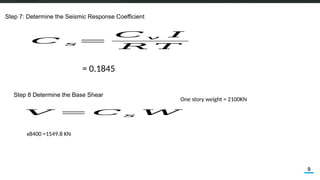 9
Step 7: Determine the Seismic Response Coefficient
= 0.1845
𝐶 𝑠=
𝐶 𝑣 𝐼
𝑅 𝑇
𝑉 = 𝐶 𝑠 𝑊
Step 8 Determine the Base Shear
x8400 =1549.8 KN
One story weight = 2100KN
 