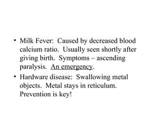 • Milk Fever: Caused by decreased blood
  calcium ratio. Usually seen shortly after
  giving birth. Symptoms – ascending
  paralysis. An emergency.
• Hardware disease: Swallowing metal
  objects. Metal stays in reticulum.
  Prevention is key!
 