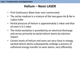 Helium – Neon LASER
• First Continuous Wave laser ever constructed.
• The active medium is a mixture of the two gases He & Ne in
a glass tube.
• Partial pressure of helium is approximately 1 mbar and that
of neon is 0.1 mbar
• The initial excitation is provided by an electrical discharge
and serves primarily to excite helium atoms by electron
impact.
• Certain levels of helium and neon are very close in energy,
excited helium atoms subsequently undergo a process of
collisional energy transfer to neon atoms, very efficiently.
Laser : Fundamentals and Applications
 