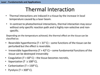 Thermal Interaction
• Thermal interactions are induced in a tissue by the increase in local
temperature caused by a laser beam.
• In contrast to photochemical interactions, thermal interaction may occur
without only specific reaction path and is highly non-selective and non-
specific.
Depending on the temperature achieved, the thermal effect on the tissue can be
classified as:
• Pyrolysis (T > 3000 C).
• Reversible hyperthermia (T > 310 C) – some functions of the tissue can be
perturbed but the effect is reversible.
• Irreversible hyperthermia (T > 420 C) – some fundamental functions of the
tissue can be destroyed irreversibly
• Coagulation (T > 600 C) – the tissue becomes necrotic,
• Vaporization (T ≥ 1000 C),
• Carbonization (T > 1500 C),
Laser : Fundamentals and Applications
 
