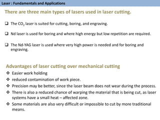 There are three main types of lasers used in laser cutting.
 The CO2 laser is suited for cutting, boring, and engraving.
 Nd laser is used for boring and where high energy but low repetition are required.
 The Nd-YAG laser is used where very high power is needed and for boring and
engraving.
Advantages of laser cutting over mechanical cutting
 Easier work holding
 reduced contamination of work piece.
 Precision may be better, since the laser beam does not wear during the process.
 There is also a reduced chance of warping the material that is being cut, as laser
systems have a small heat – affected zone.
 Some materials are also very difficult or impossible to cut by more traditional
means.
Laser : Fundamentals and Applications
 