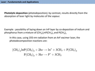 Photolytic deposition (photodeposition), by contrast, results directly from the
absorption of laser light by molecules of the vapour.
Example : possibility of laying down an InP layer by co-deposition of indium and
phosphorus from a mixture of (CH3)3InP(CH3)3 and P(CH3)3
In this case, using 193 nm radiation from an ArF excimer laser, the
photodecomposition reactions are:
Laser : Fundamentals and Applications
 