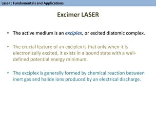 Excimer LASER
• The active medium is an exciplex, or excited diatomic complex.
• The crucial feature of an exciplex is that only when it is
electronically excited, it exists in a bound state with a well-
defined potential energy minimum.
• The exciplex is generally formed by chemical reaction between
inert gas and halide ions produced by an electrical discharge.
Laser : Fundamentals and Applications
 