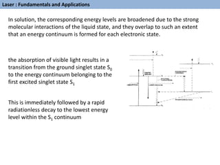 Laser : Fundamentals and Applications
In solution, the corresponding energy levels are broadened due to the strong
molecular interactions of the liquid state, and they overlap to such an extent
that an energy continuum is formed for each electronic state.
the absorption of visible light results in a
transition from the ground singlet state S0
to the energy continuum belonging to the
first excited singlet state S1
This is immediately followed by a rapid
radiationless decay to the lowest energy
level within the S1 continuum
 