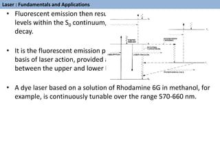 • Fluorescent emission then results in a downward transition to
levels within the S0 continuum, followed by further radiationless
decay.
• It is the fluorescent emission process which can be made the
basis of laser action, provided a population inversion is set up
between the upper and lower levels involved in the transition.
• A dye laser based on a solution of Rhodamine 6G in methanol, for
example, is continuously tunable over the range 570-660 nm.
Laser : Fundamentals and Applications
 