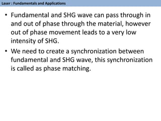 • Fundamental and SHG wave can pass through in
and out of phase through the material, however
out of phase movement leads to a very low
intensity of SHG.
• We need to create a synchronization between
fundamental and SHG wave, this synchronization
is called as phase matching.
Laser : Fundamentals and Applications
 