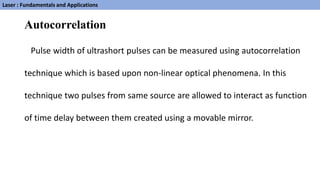 Autocorrelation
Pulse width of ultrashort pulses can be measured using autocorrelation
technique which is based upon non-linear optical phenomena. In this
technique two pulses from same source are allowed to interact as function
of time delay between them created using a movable mirror.
Laser : Fundamentals and Applications
 