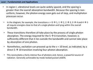 • In region I, vibrational levels are quite widely spaced, and the spacing is
greater than the overall absorption bandwidth. Because the spacing is non-
uniform, however, the photon energy soon gets out of step, and multiphoton
processes occur.
• In the diagram, for example, the transitions v = 0  1, 1  2, 2  3, 3  4 and 4  5
all require energies close to that of a single photon and lying within the overall
bandwidth.
• These transitions therefore all take place by the process of single photon
absorption. The energy required for the 5  6 transition, however, is
sufficiently different that it lies outside the bandwidth and cannot take place
by absorption of one photon.
• Nonetheless, excitation can proceed up to the v = 10 level, as indicated, by a
direct 5  10 transition involving four-photon absorption.
• This necessitates a fairly intense flux of photons and, hence, a powerful source of
radiation. Generally achievable by mode-locked pulsed LASERs
Laser : Fundamentals and Applications
 