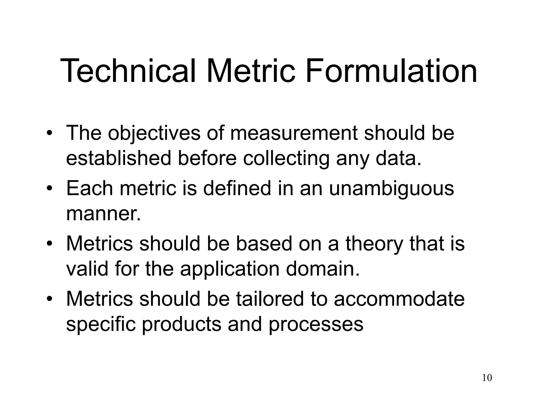 10
Technical Metric Formulation
• The objectives of measurement should be
established before collecting any data.
• Each metric is defined in an unambiguous
manner.
• Metrics should be based on a theory that is
valid for the application domain.
• Metrics should be tailored to accommodate
specific products and processes
 