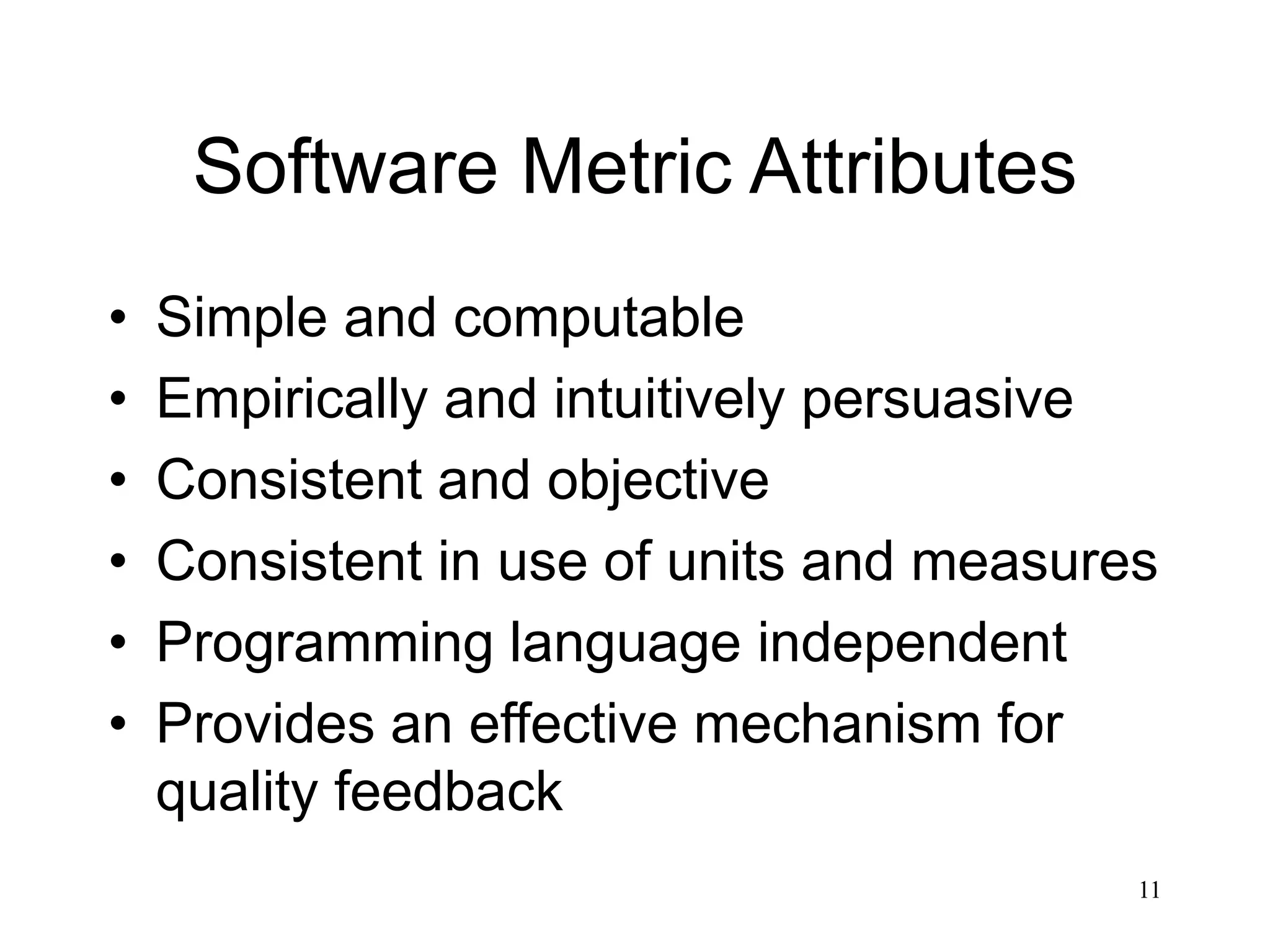 11
Software Metric Attributes
• Simple and computable
• Empirically and intuitively persuasive
• Consistent and objective
• Consistent in use of units and measures
• Programming language independent
• Provides an effective mechanism for
quality feedback
 