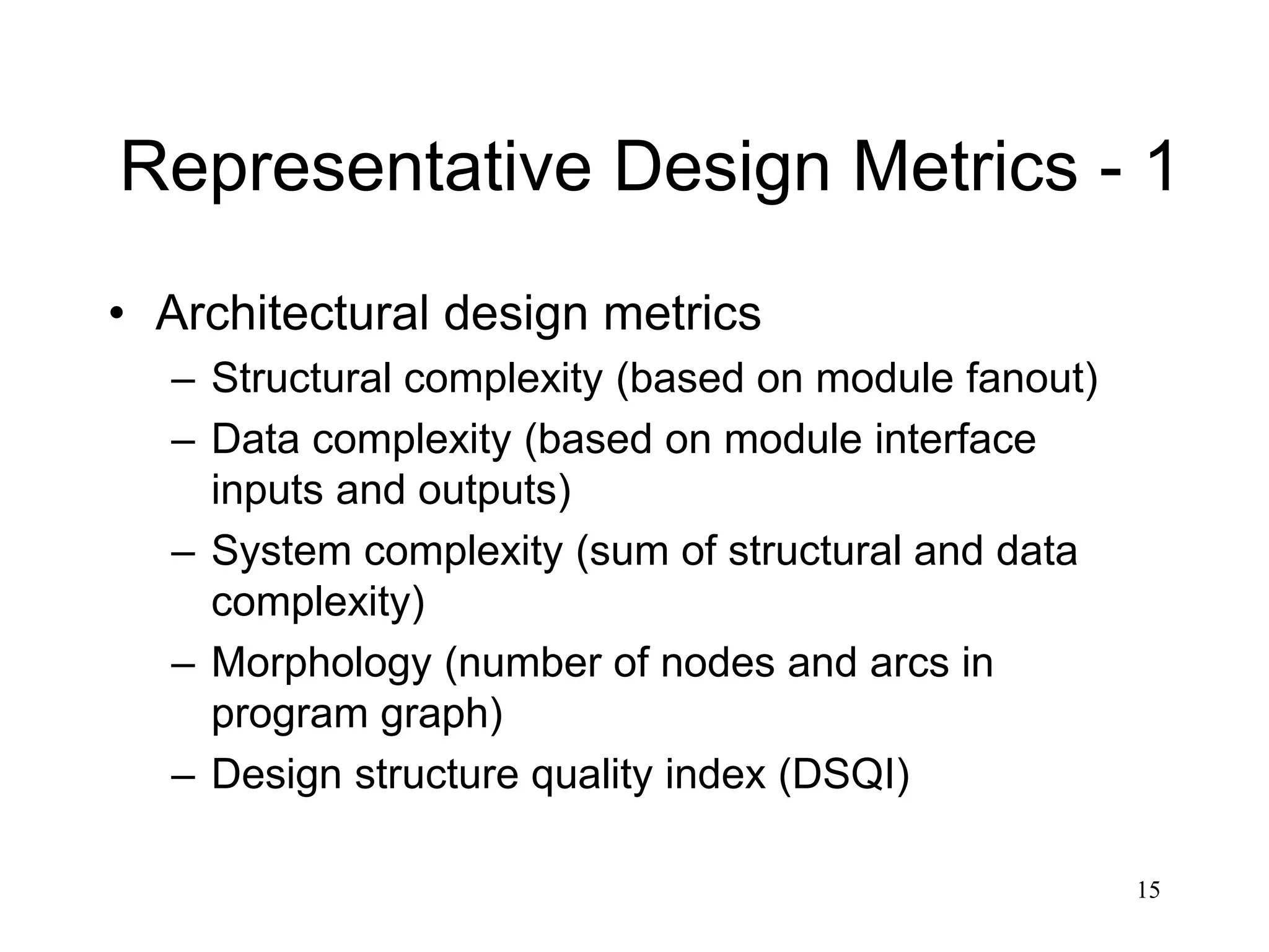 15
Representative Design Metrics - 1
• Architectural design metrics
– Structural complexity (based on module fanout)
– Data complexity (based on module interface
inputs and outputs)
– System complexity (sum of structural and data
complexity)
– Morphology (number of nodes and arcs in
program graph)
– Design structure quality index (DSQI)
 