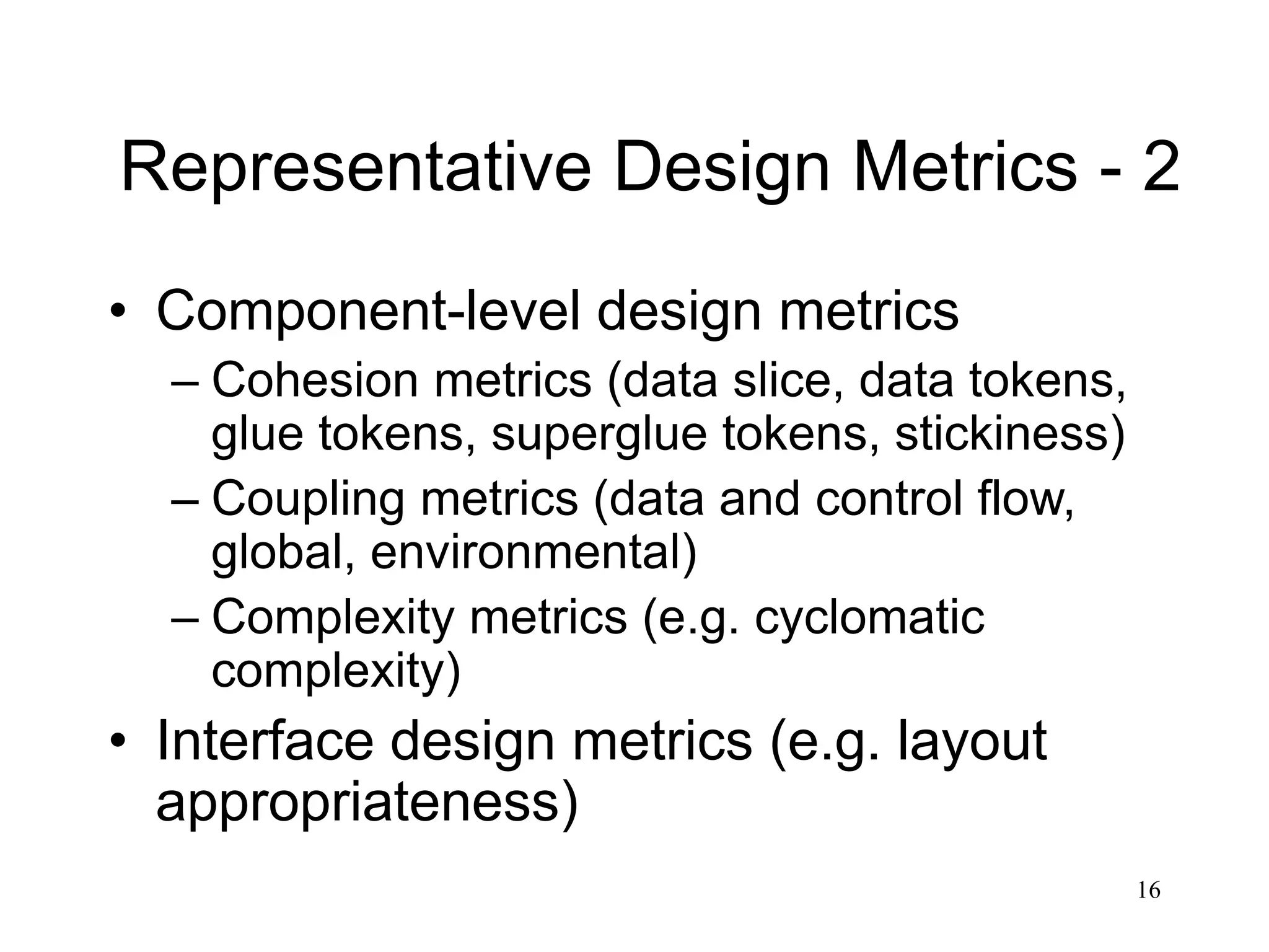16
Representative Design Metrics - 2
• Component-level design metrics
– Cohesion metrics (data slice, data tokens,
glue tokens, superglue tokens, stickiness)
– Coupling metrics (data and control flow,
global, environmental)
– Complexity metrics (e.g. cyclomatic
complexity)
• Interface design metrics (e.g. layout
appropriateness)
 