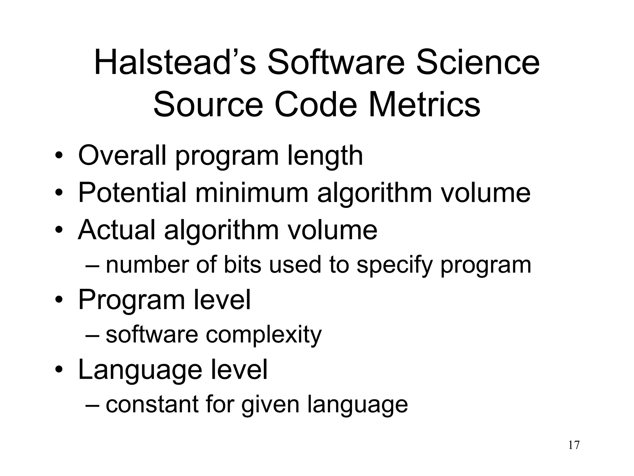 17
Halstead’s Software Science
Source Code Metrics
• Overall program length
• Potential minimum algorithm volume
• Actual algorithm volume
– number of bits used to specify program
• Program level
– software complexity
• Language level
– constant for given language
 