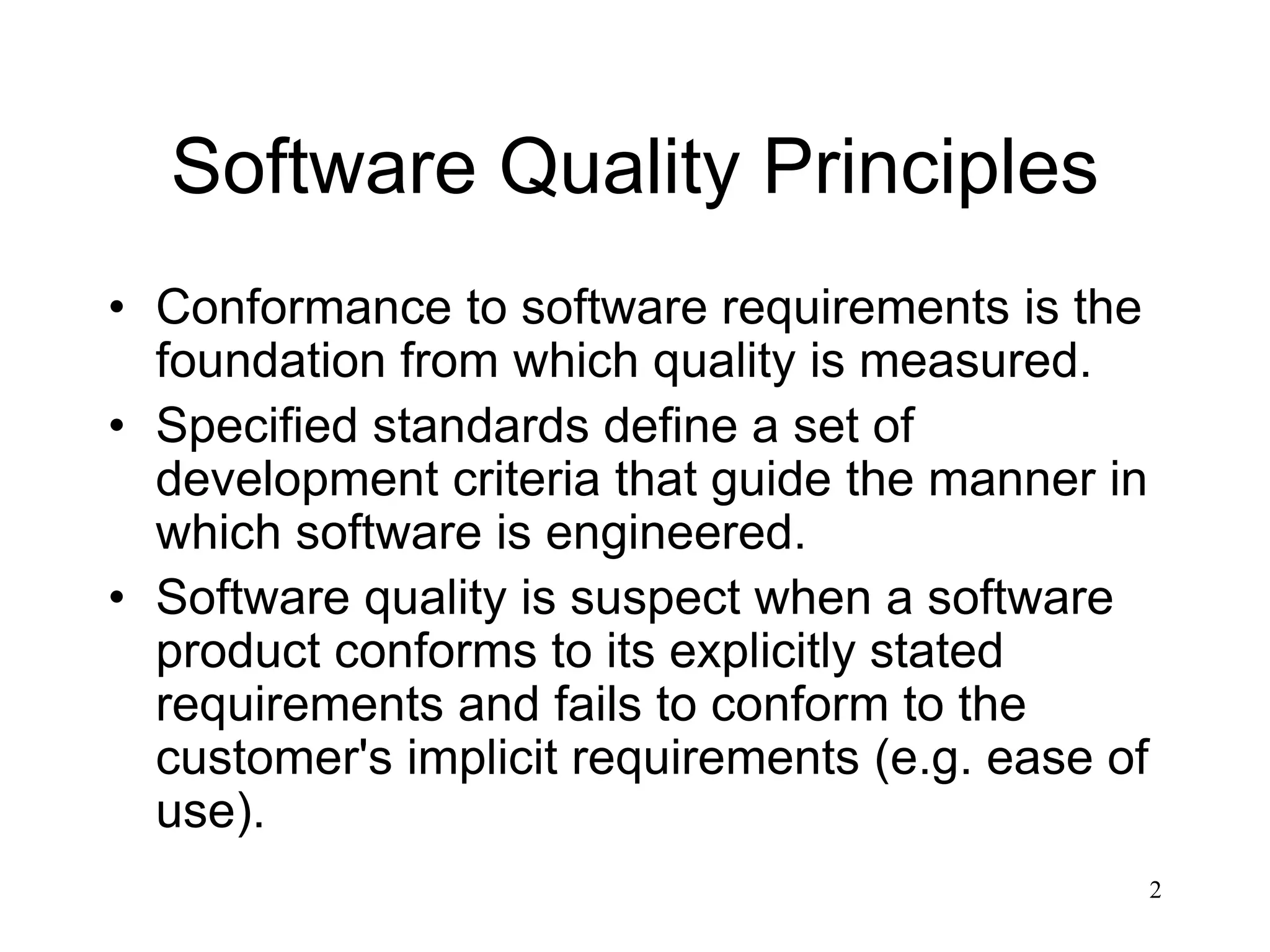 2
Software Quality Principles
• Conformance to software requirements is the
foundation from which quality is measured.
• Specified standards define a set of
development criteria that guide the manner in
which software is engineered.
• Software quality is suspect when a software
product conforms to its explicitly stated
requirements and fails to conform to the
customer's implicit requirements (e.g. ease of
use).
 