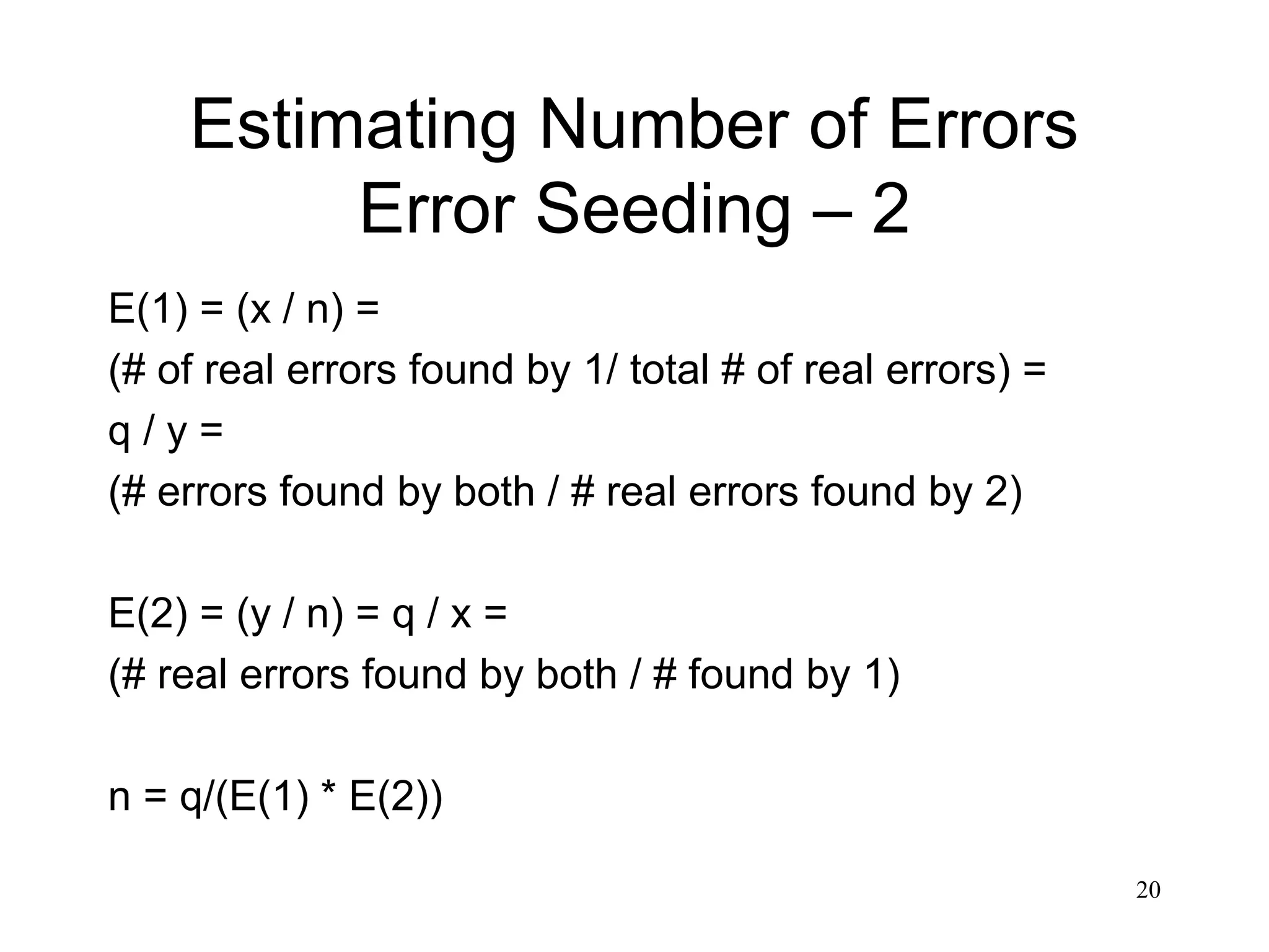 20
Estimating Number of Errors
Error Seeding – 2
E(1) = (x / n) =
(# of real errors found by 1/ total # of real errors) =
q / y =
(# errors found by both / # real errors found by 2)
E(2) = (y / n) = q / x =
(# real errors found by both / # found by 1)
n = q/(E(1) * E(2))
 