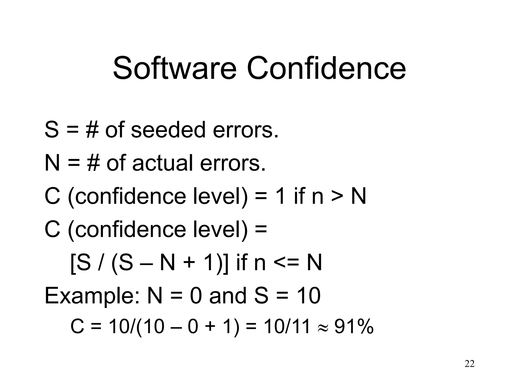 22
Software Confidence
S = # of seeded errors.
N = # of actual errors.
C (confidence level) = 1 if n > N
C (confidence level) =
[S / (S – N + 1)] if n <= N
Example: N = 0 and S = 10
C = 10/(10 – 0 + 1) = 10/11  91%
 