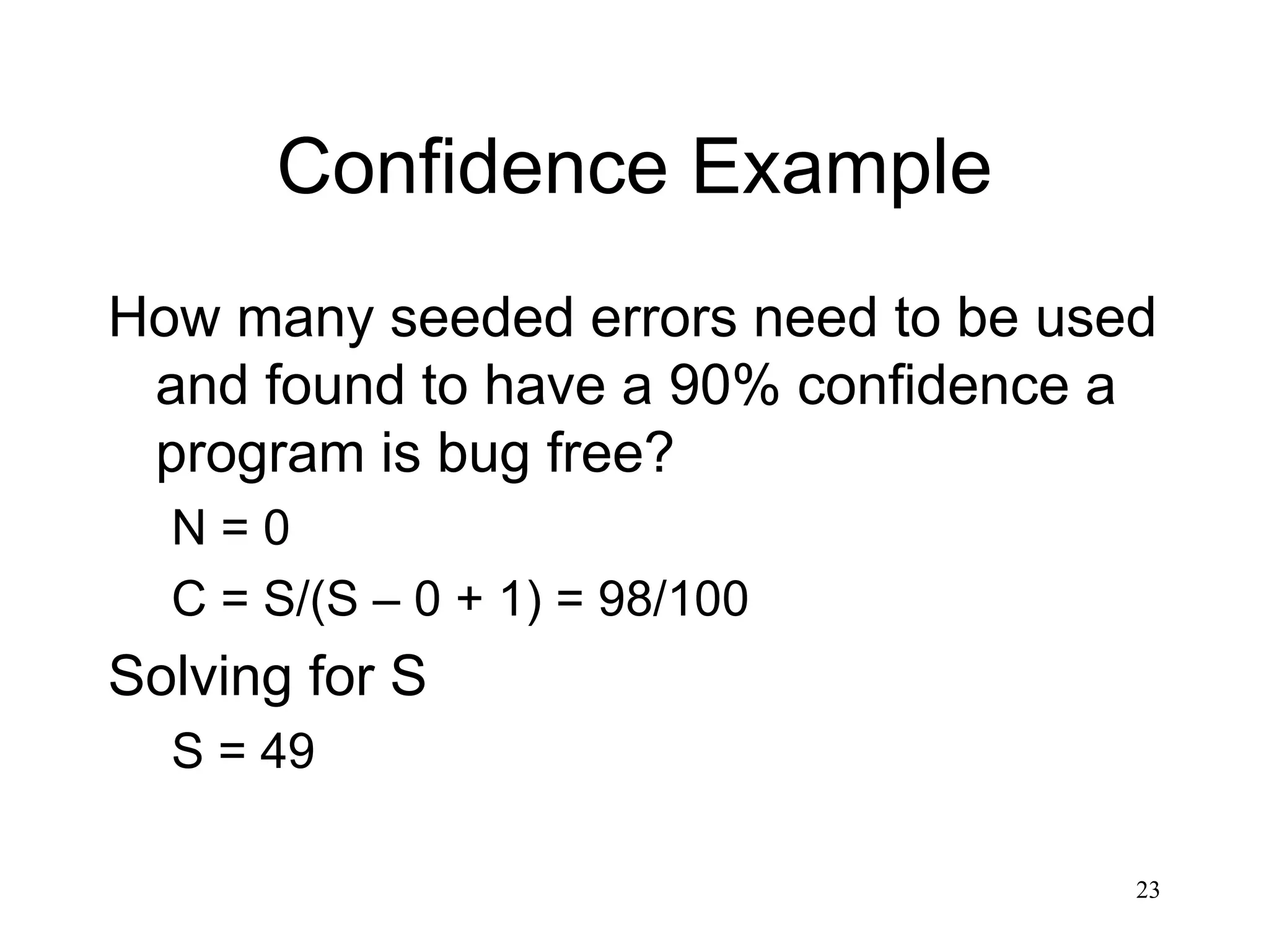 23
Confidence Example
How many seeded errors need to be used
and found to have a 90% confidence a
program is bug free?
N = 0
C = S/(S – 0 + 1) = 98/100
Solving for S
S = 49
 