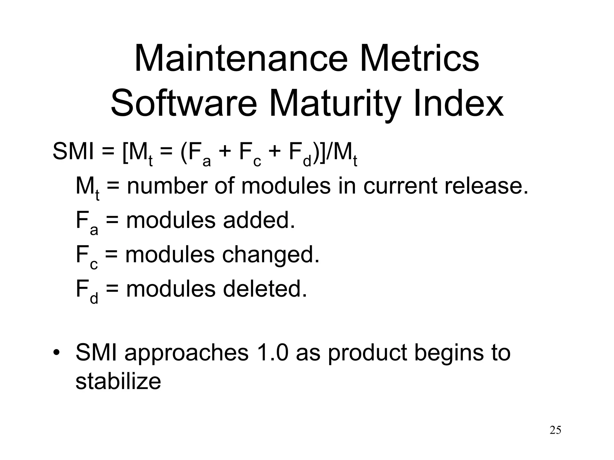 25
Maintenance Metrics
Software Maturity Index
SMI = [Mt = (Fa + Fc + Fd)]/Mt
Mt = number of modules in current release.
Fa = modules added.
Fc = modules changed.
Fd = modules deleted.
• SMI approaches 1.0 as product begins to
stabilize
 