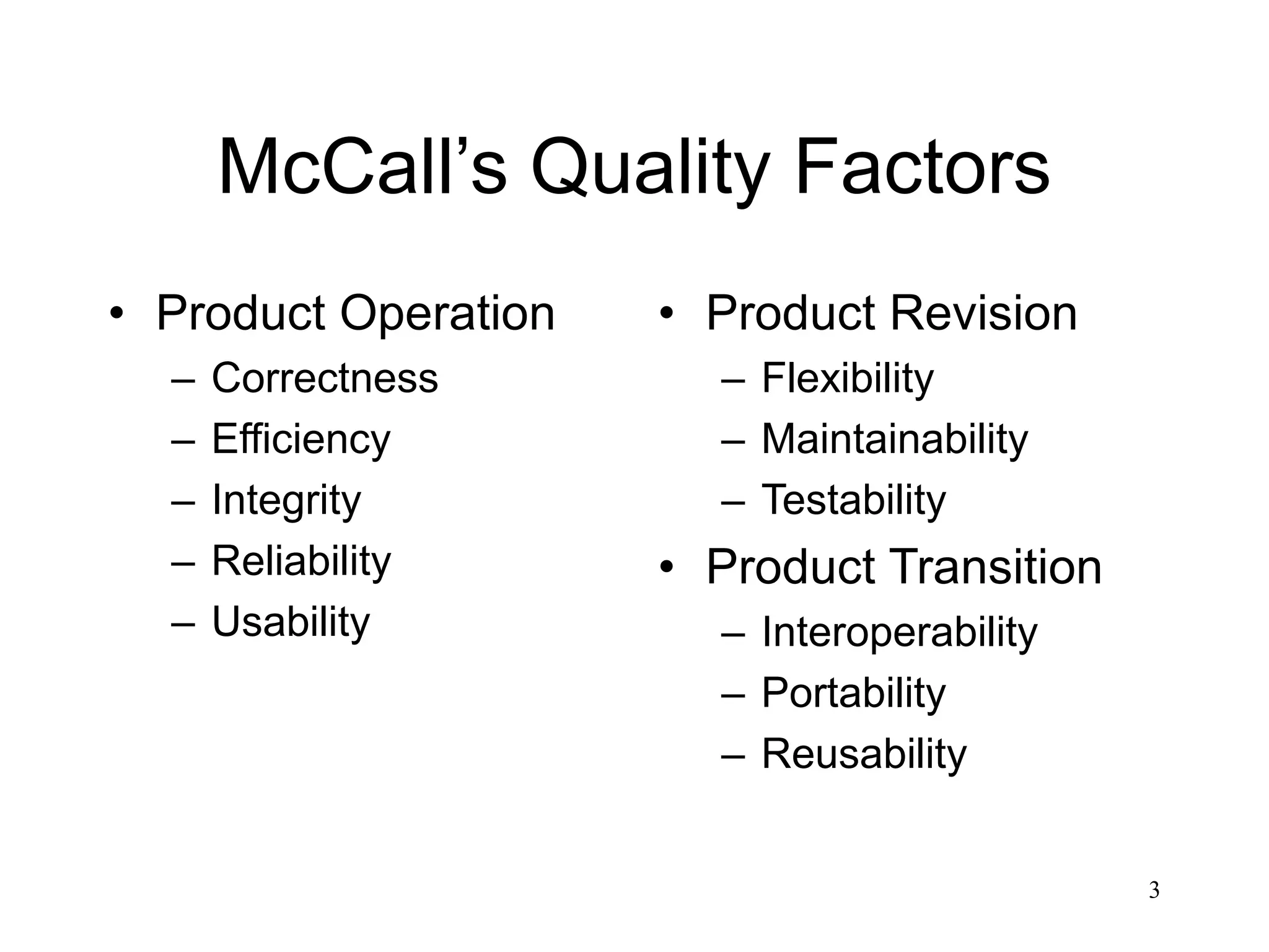 3
McCall’s Quality Factors
• Product Operation
– Correctness
– Efficiency
– Integrity
– Reliability
– Usability
• Product Revision
– Flexibility
– Maintainability
– Testability
• Product Transition
– Interoperability
– Portability
– Reusability
 