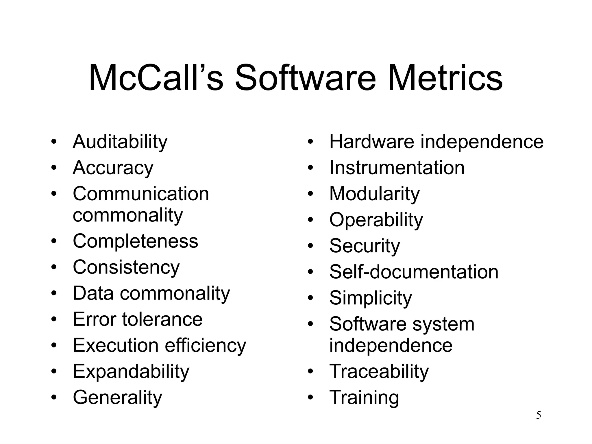 5
McCall’s Software Metrics
• Auditability
• Accuracy
• Communication
commonality
• Completeness
• Consistency
• Data commonality
• Error tolerance
• Execution efficiency
• Expandability
• Generality
• Hardware independence
• Instrumentation
• Modularity
• Operability
• Security
• Self-documentation
• Simplicity
• Software system
independence
• Traceability
• Training
 