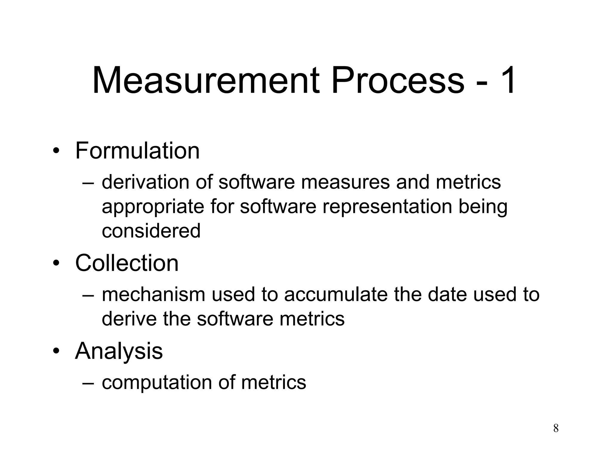 8
Measurement Process - 1
• Formulation
– derivation of software measures and metrics
appropriate for software representation being
considered
• Collection
– mechanism used to accumulate the date used to
derive the software metrics
• Analysis
– computation of metrics
 