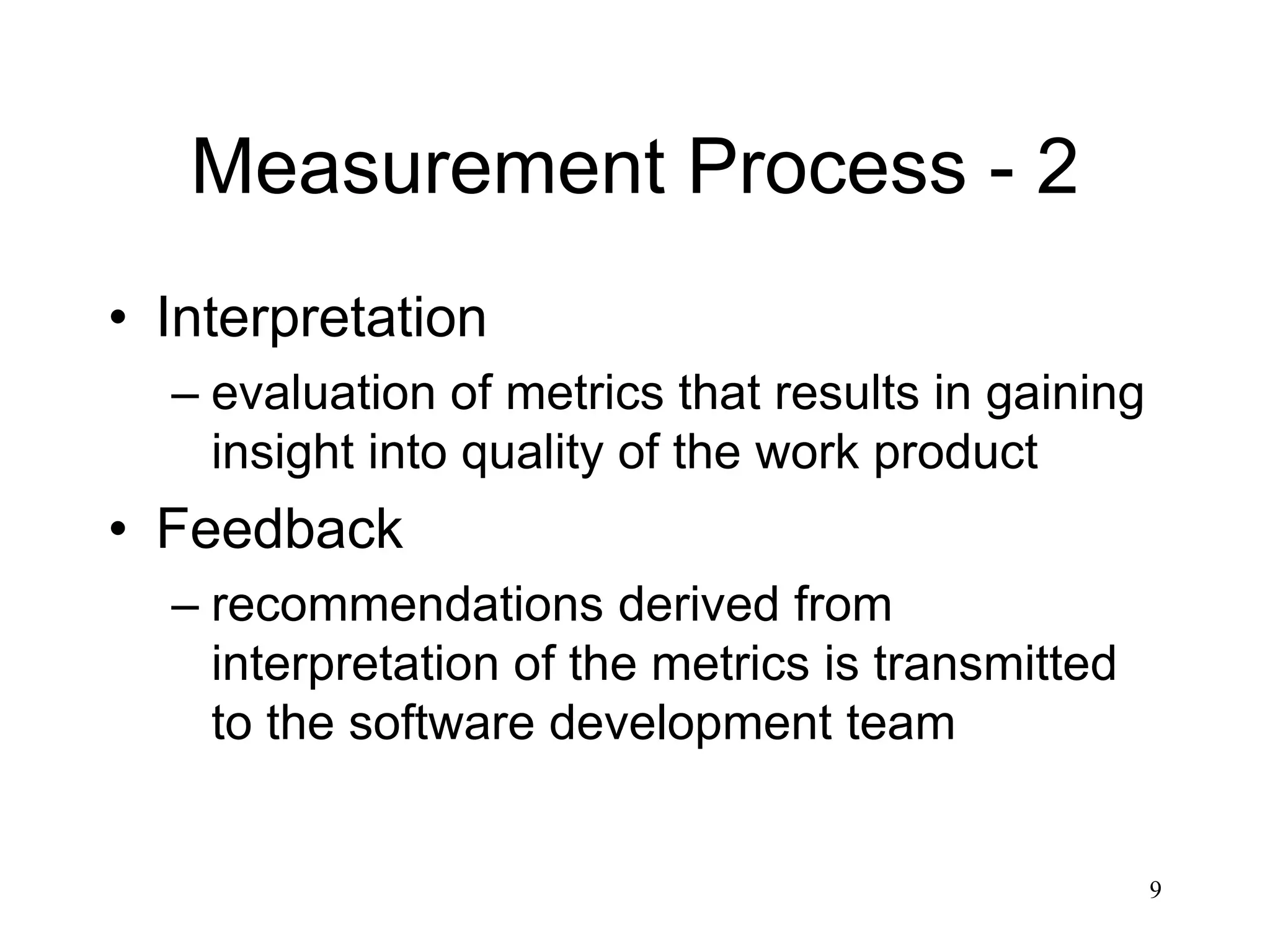 9
Measurement Process - 2
• Interpretation
– evaluation of metrics that results in gaining
insight into quality of the work product
• Feedback
– recommendations derived from
interpretation of the metrics is transmitted
to the software development team
 