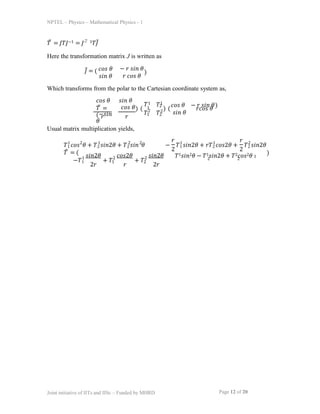 NPTEL – Physics – Mathematical Physics - 1
𝑇̅ = 𝐽𝑇𝐽−1 = 𝐽−̅ 1𝑇𝐽̅
Here the transformation matrix J is written as
𝐽̅ = ( 𝑐𝑜𝑠 𝜃 − 𝑟 𝑠𝑖𝑛 𝜃
𝑟 𝑐𝑜𝑠 𝜃
𝑠𝑖𝑛 𝜃
)
Which transforms from the polar to the Cartesian coordinate system as,
𝑐𝑜𝑠 𝜃
𝑇̅ =
(−𝑠𝑖𝑛
𝜃
𝑠𝑖𝑛 𝜃
𝑐𝑜𝑠 𝜃
𝑟 𝑟
Usual matrix multiplication yields,
) (
𝑇1 𝑇1
1 2
2
𝑇1 𝑇
2
2
) (
𝑐𝑜𝑠 𝜃 − 𝑟 𝑠𝑖𝑛 𝜃
𝑠𝑖𝑛 𝜃
𝑟𝑐𝑜𝑠 𝜃
)
𝑇1 𝑐𝑜𝑠 𝜃 + 𝑇2 𝑠𝑖𝑛2𝜃 + 𝑇2 𝑠𝑖𝑛 𝜃
𝑇̅ = (
1 2 1 2 2
− 𝑇1 𝑠𝑖𝑛2𝜃 + 𝑟𝑇2 𝑐𝑜𝑠2𝜃 + 𝑇2 𝑠𝑖𝑛2𝜃
Page 12 of 20
Joint initiative of IITs and IISc – Funded by MHRD
𝑟
2 2
1 1 2
𝑟
−𝑇1
1 𝑠𝑖𝑛2𝜃
2𝑟
+ 𝑇1
2 𝑐𝑜𝑠2𝜃 2 𝑠𝑖𝑛2𝜃
𝑟 2𝑟
+ 𝑇2
𝑇1𝑠𝑖𝑛2𝜃 − 𝑇1𝑠𝑖𝑛2𝜃 + 𝑇2𝑐𝑜𝑠2𝜃 1
2 2
)
 