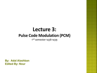 1
Lecture 3:
Pulse Code Modulation (PCM)
1nd semester 1438-1439
By: Adal Alashban
Edited By: Nour
 