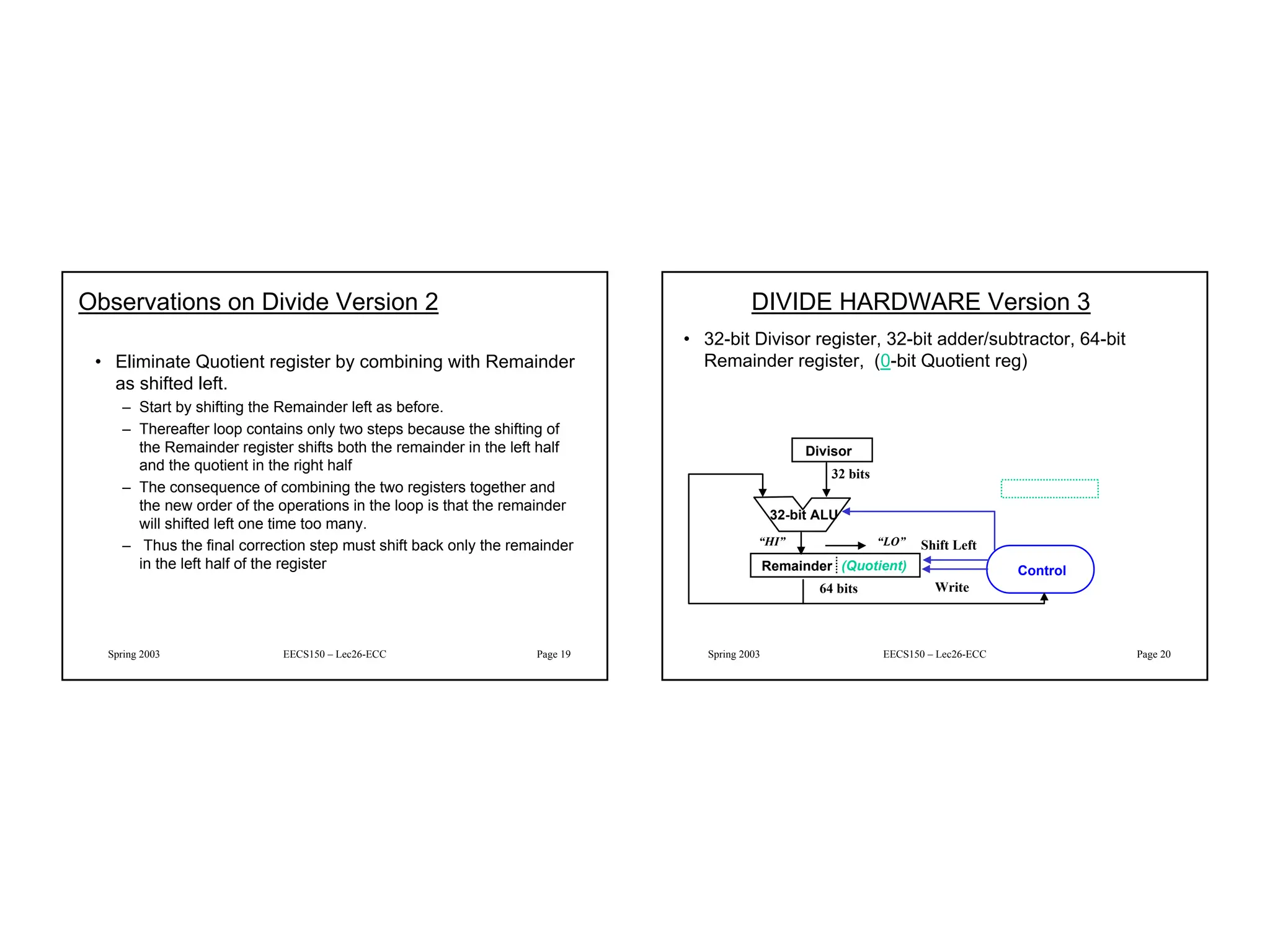 10
Spring 2003 EECS150 – Lec26-ECC Page 19
Observations on Divide Version 2
• Eliminate Quotient register by combining with Remainder
as shifted left.
– Start by shifting the Remainder left as before.
– Thereafter loop contains only two steps because the shifting of
the Remainder register shifts both the remainder in the left half
and the quotient in the right half
– The consequence of combining the two registers together and
the new order of the operations in the loop is that the remainder
will shifted left one time too many.
– Thus the final correction step must shift back only the remainder
in the left half of the register
Spring 2003 EECS150 – Lec26-ECC Page 20
DIVIDE HARDWARE Version 3
• 32-bit Divisor register, 32-bit adder/subtractor, 64-bit
Remainder register, (0-bit Quotient reg)
Remainder (Quotient)
Divisor
32-bit ALU
Write
Control
32 bits
64 bits
Shift Left
“HI” “LO”
 