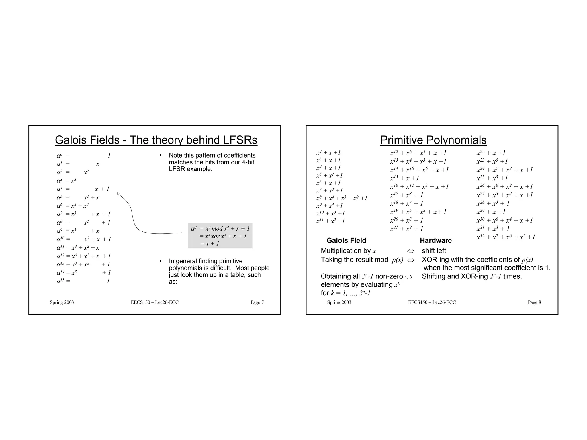 4
Spring 2003 EECS150 – Lec26-ECC Page 7
Galois Fields - The theory behind LFSRs
α0 = 1
α1 = x
α2 = x2
α3 = x3
α4 = x + 1
α5 = x2 + x
α6 = x3 + x2
α7 = x3 + x + 1
α8 = x2 + 1
α9 = x3 + x
α10 = x2 + x + 1
α11 = x3 + x2 + x
α12 = x3 + x2 + x + 1
α13 = x3 + x2 + 1
α14 = x3 + 1
α15 = 1
• Note this pattern of coefficients
matches the bits from our 4-bit
LFSR example.
• In general finding primitive
polynomials is difficult. Most people
just look them up in a table, such
as:
α4 = x4 mod x4 + x + 1
= x4 xor x4 + x + 1
= x + 1
Spring 2003 EECS150 – Lec26-ECC Page 8
Primitive Polynomials
x2 + x +1
x3 + x +1
x4 + x +1
x5 + x2 +1
x6 + x +1
x7 + x3 +1
x8 + x4 + x3 + x2 +1
x9 + x4 +1
x10 + x3 +1
x11 + x2 +1
x12 + x6 + x4 + x +1
x13 + x4 + x3 + x +1
x14 + x10 + x6 + x +1
x15 + x +1
x16 + x12 + x3 + x +1
x17 + x3 + 1
x18 + x7 + 1
x19 + x5 + x2 + x+ 1
x20 + x3 + 1
x21 + x2 + 1
x22 + x +1
x23 + x5 +1
x24 + x7 + x2 + x +1
x25 + x3 +1
x26 + x6 + x2 + x +1
x27 + x5 + x2 + x +1
x28 + x3 + 1
x29 + x +1
x30 + x6 + x4 + x +1
x31 + x3 + 1
x32 + x7 + x6 + x2 +1
Galois Field Hardware
Multiplication by x ⇔ shift left
Taking the result mod p(x) ⇔ XOR-ing with the coefficients of p(x)
when the most significant coefficient is 1.
Obtaining all 2n-1 non-zero ⇔ Shifting and XOR-ing 2n-1 times.
elements by evaluating xk
for k = 1, …, 2n-1
 