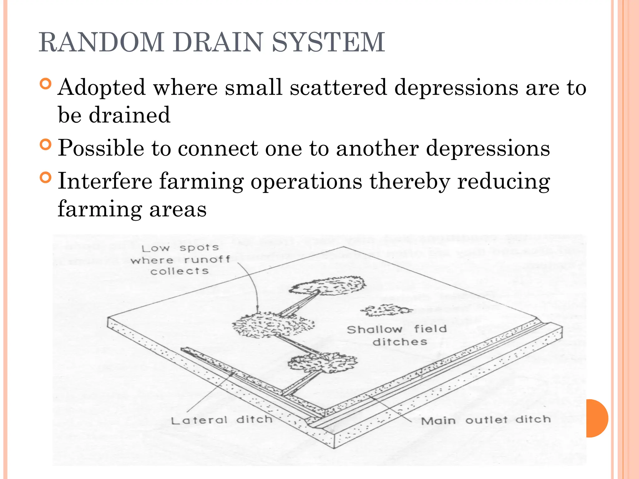 RANDOM DRAIN SYSTEM
 Adopted where small scattered depressions are to
be drained
 Possible to connect one to another depressions
 Interfere farming operations thereby reducing
farming areas
 