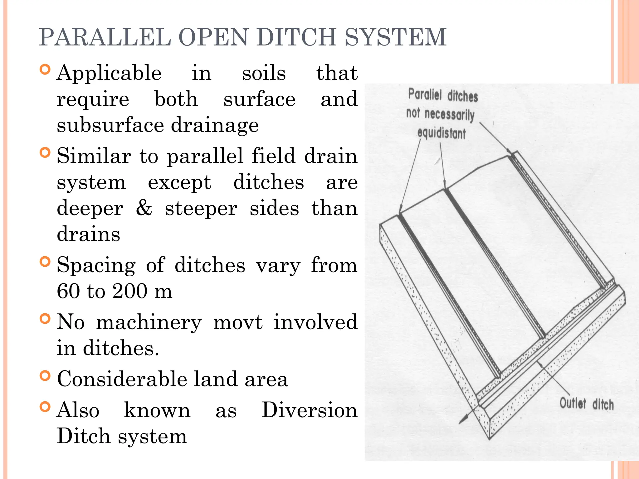 PARALLEL OPEN DITCH SYSTEM
 Applicable in soils that
require both surface and
subsurface drainage
 Similar to parallel field drain
system except ditches are
deeper & steeper sides than
drains
 Spacing of ditches vary from
60 to 200 m
 No machinery movt involved
in ditches.
 Considerable land area
 Also known as Diversion
Ditch system
 