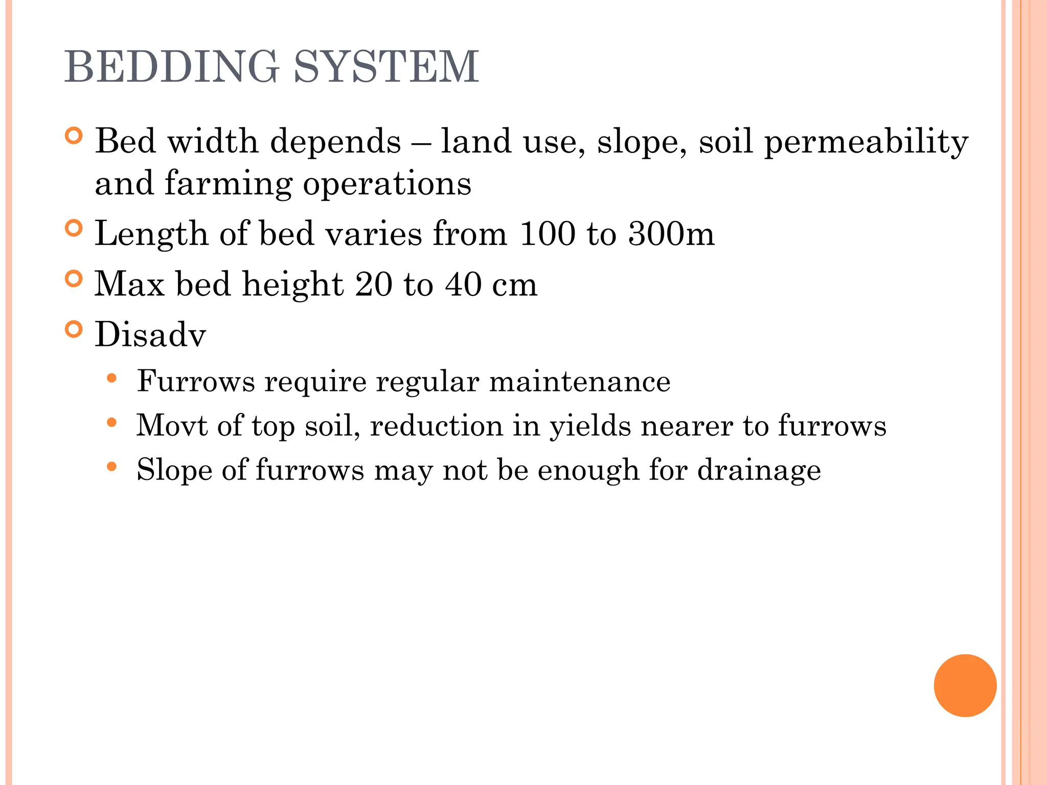 BEDDING SYSTEM
 Bed width depends – land use, slope, soil permeability
and farming operations
 Length of bed varies from 100 to 300m
 Max bed height 20 to 40 cm
 Disadv
 Furrows require regular maintenance
 Movt of top soil, reduction in yields nearer to furrows
 Slope of furrows may not be enough for drainage
 