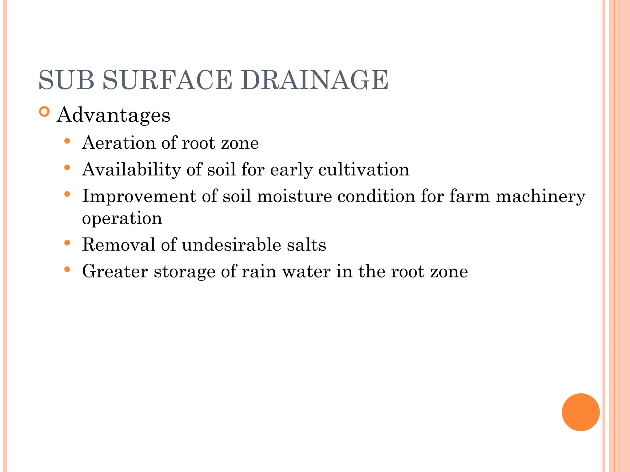 SUB SURFACE DRAINAGE
 Advantages
 Aeration of root zone
 Availability of soil for early cultivation
 Improvement of soil moisture condition for farm machinery
operation
 Removal of undesirable salts
 Greater storage of rain water in the root zone
 