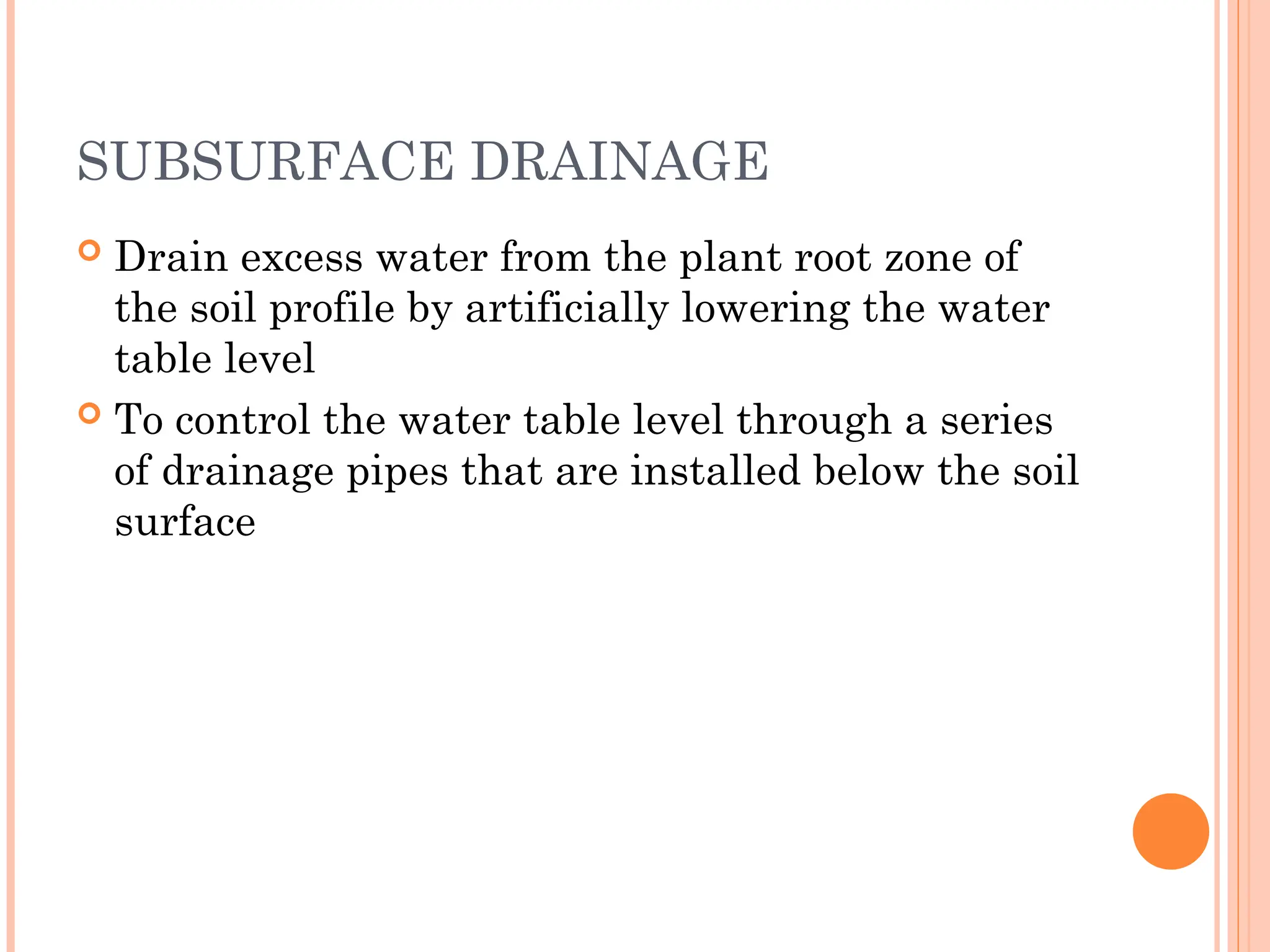 SUBSURFACE DRAINAGE
 Drain excess water from the plant root zone of
the soil profile by artificially lowering the water
table level
 To control the water table level through a series
of drainage pipes that are installed below the soil
surface
 