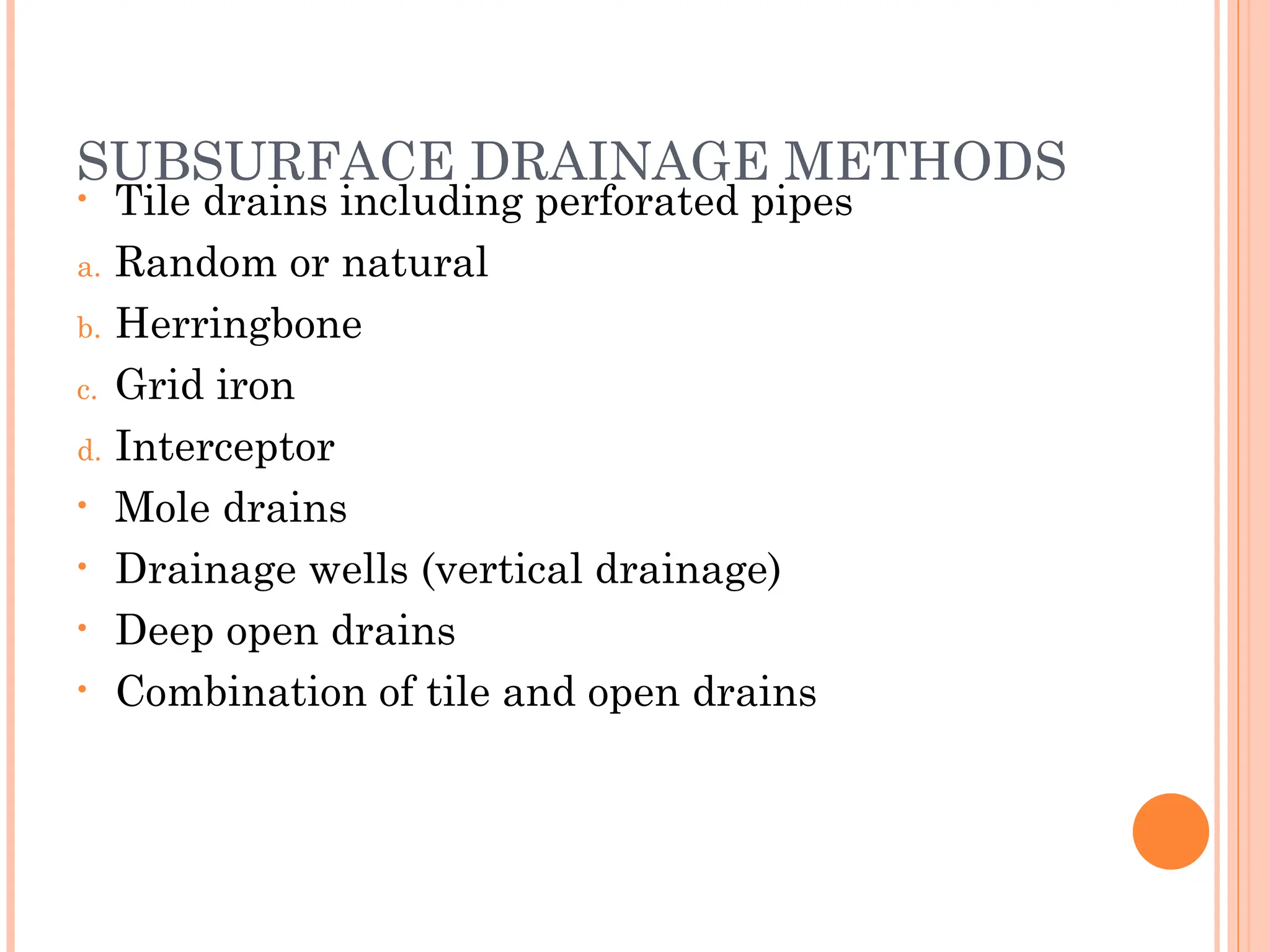 SUBSURFACE DRAINAGE METHODS
• Tile drains including perforated pipes
a. Random or natural
b. Herringbone
c. Grid iron
d. Interceptor
• Mole drains
• Drainage wells (vertical drainage)
• Deep open drains
• Combination of tile and open drains
 