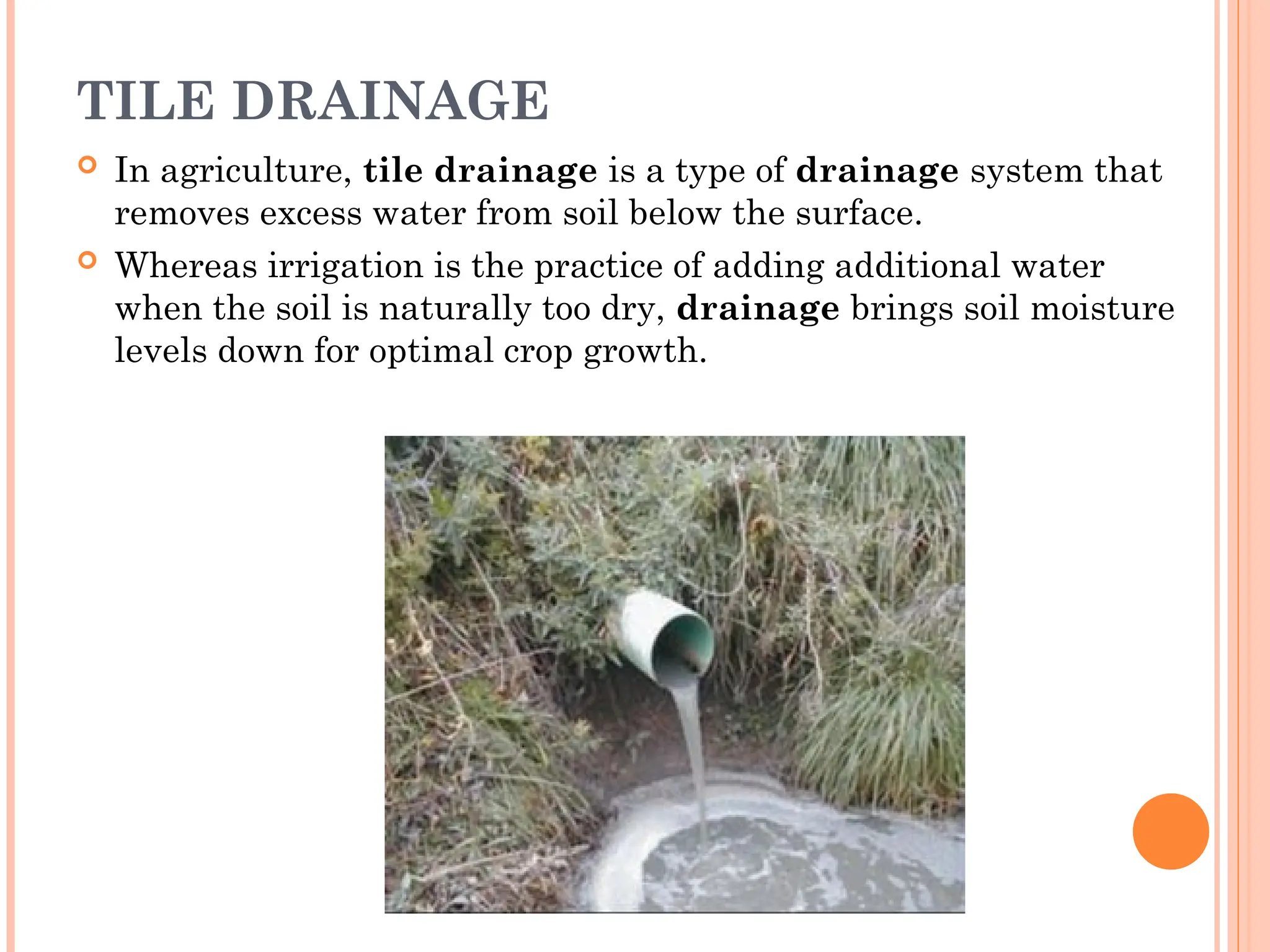 TILE DRAINAGE
 In agriculture, tile drainage is a type of drainage system that
removes excess water from soil below the surface.
 Whereas irrigation is the practice of adding additional water
when the soil is naturally too dry, drainage brings soil moisture
levels down for optimal crop growth.
 