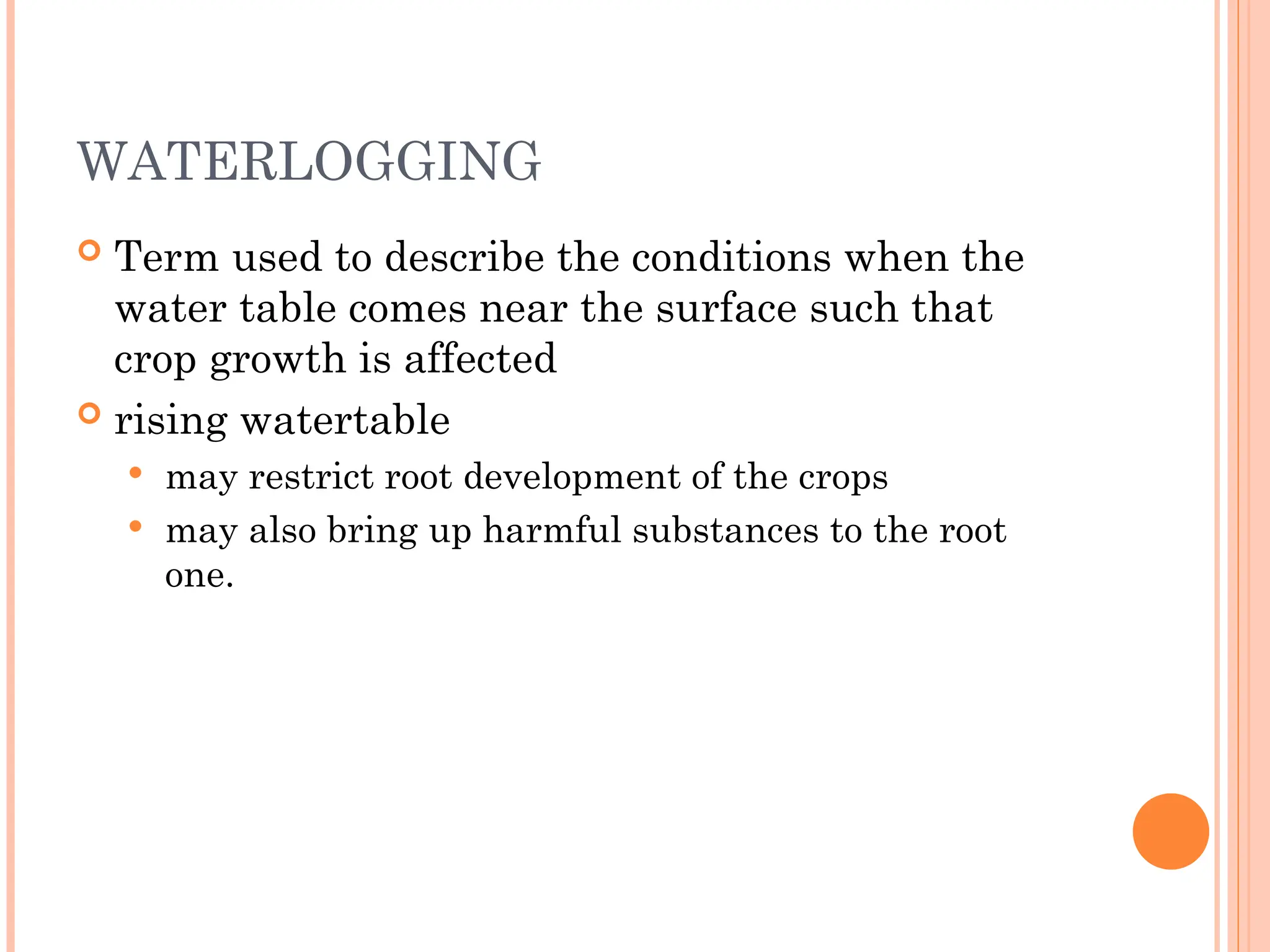 WATERLOGGING
 Term used to describe the conditions when the
water table comes near the surface such that
crop growth is affected
 rising watertable
 may restrict root development of the crops
 may also bring up harmful substances to the root
one.
 