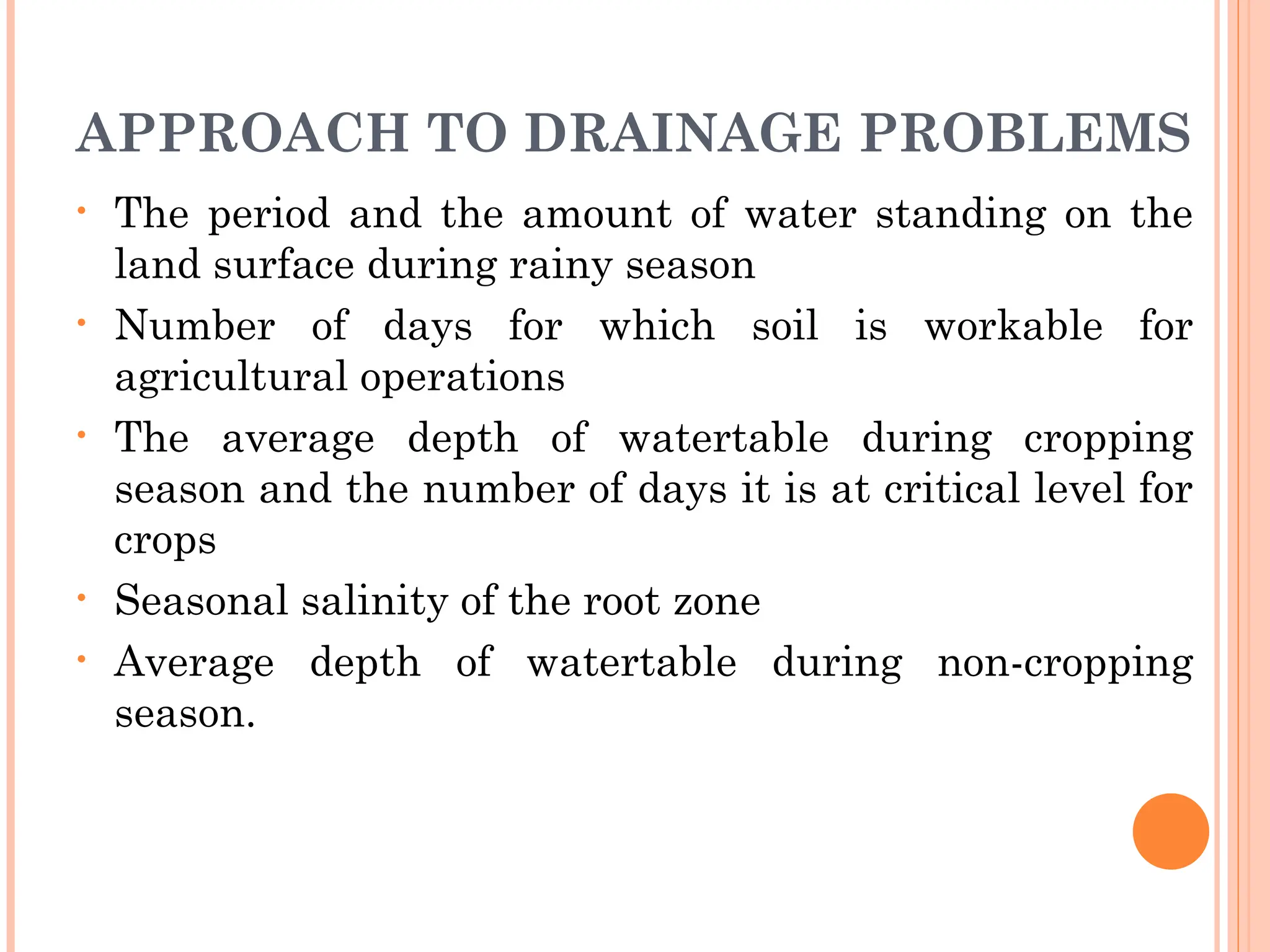 APPROACH TO DRAINAGE PROBLEMS
• The period and the amount of water standing on the
land surface during rainy season
• Number of days for which soil is workable for
agricultural operations
• The average depth of watertable during cropping
season and the number of days it is at critical level for
crops
• Seasonal salinity of the root zone
• Average depth of watertable during non-cropping
season.
 